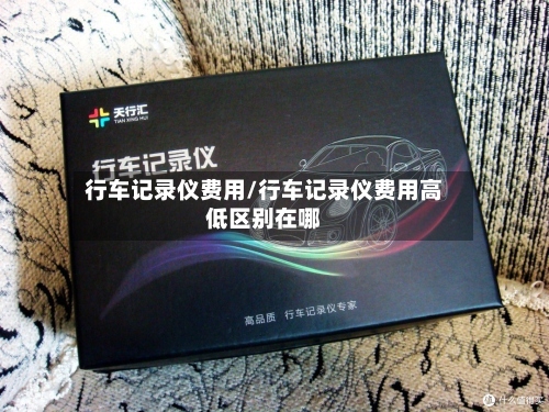 行车记录仪费用/行车记录仪费用高低区别在哪