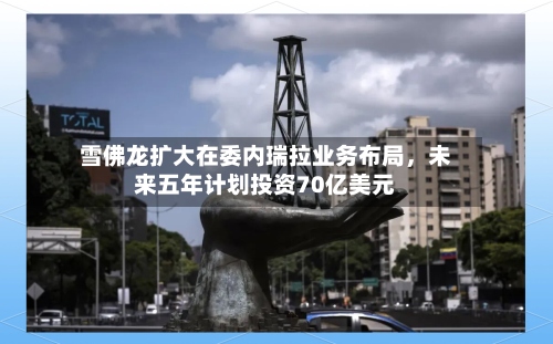 雪佛龙扩大在委内瑞拉业务布局	，未来五年计划投资70亿美元-第2张图片