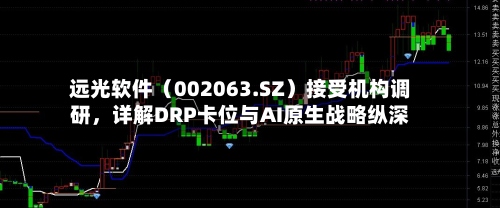 远光软件（002063.SZ）接受机构调研，详解DRP卡位与AI原生战略纵深-第2张图片