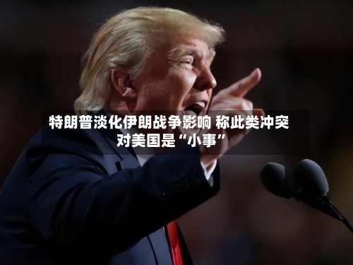 特朗普淡化伊朗战争影响 称此类冲突对美国是“小事”-第2张图片