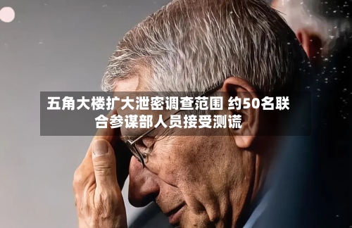 五角大楼扩大泄密调查范围 约50名联合参谋部人员接受测谎