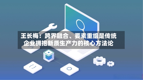 王长梅：跨界融合	、要素重组是传统企业拥抱新质生产力的核心方法论-第2张图片