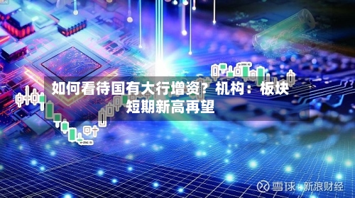 如何看待国有大行增资？机构：板块短期新高再望-第2张图片