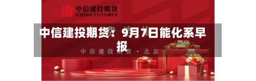 中信建投期货:9月7日能化系早报-第1张图片