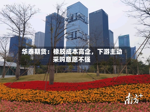 华泰期货：橡胶成本高企	，下游主动采购意愿不强-第1张图片