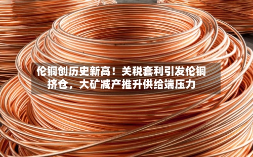 伦铜创历史新高！关税套利引发伦铜挤仓，大矿减产推升供给端压力-第1张图片