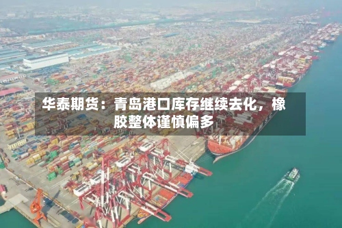 华泰期货：青岛港口库存继续去化	，橡胶整体谨慎偏多-第1张图片