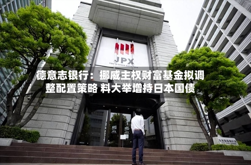 德意志银行：挪威主权财富基金拟调整配置策略 料大举增持日本国债-第2张图片