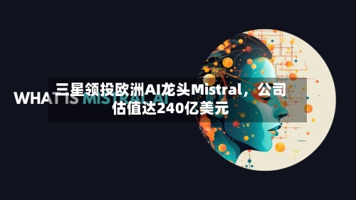 三星领投欧洲AI龙头Mistral，公司估值达240亿美元-第2张图片