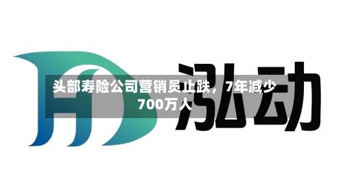 头部寿险公司营销员止跌	，7年减少700万人-第2张图片