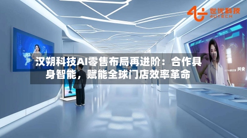汉朔科技AI零售布局再进阶：合作具身智能，赋能全球门店效率革命-第2张图片