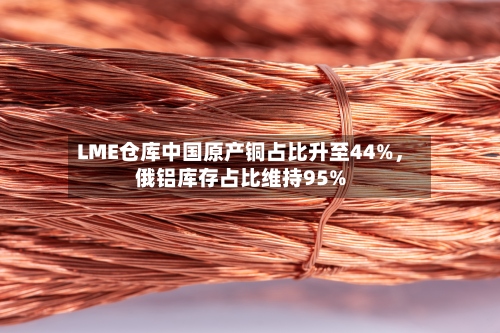 LME仓库中国原产铜占比升至44%，俄铝库存占比维持95%-第3张图片