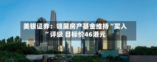 美银证券：领展房产基金维持“买入”评级 目标价46港元-第1张图片