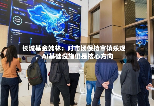 长城基金韩林：对市场保持审慎乐观，AI基础设施仍是核心方向-第2张图片