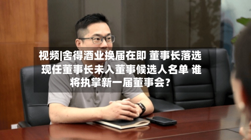 视频|舍得酒业换届在即 董事长落选 现任董事长未入董事候选人名单 谁将执掌新一届董事会?-第2张图片
