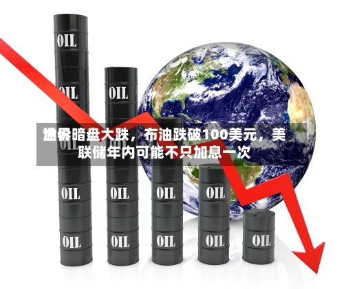 世界油价暗盘大跌	，布油跌破100美元，美联储年内可能不只加息一次-第1张图片