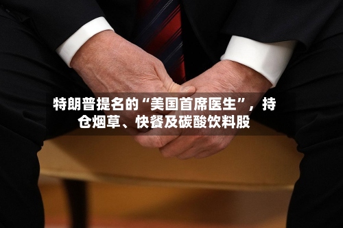 特朗普提名的“美国首席医生”，持仓烟草	、快餐及碳酸饮料股-第2张图片