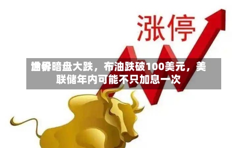 世界油价暗盘大跌	，布油跌破100美元，美联储年内可能不只加息一次-第1张图片