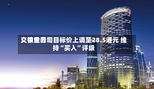 交银世界：中金公司目标价上调至28.5港元 维持“买入	”评级-第3张图片