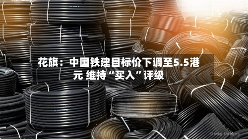 花旗：中国铁建目标价下调至5.5港元 维持“买入”评级-第3张图片