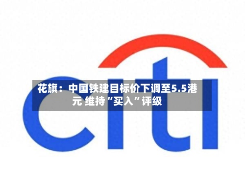 花旗：中国铁建目标价下调至5.5港元 维持“买入”评级-第1张图片