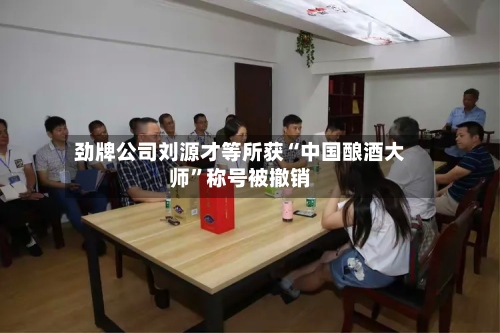 劲牌公司刘源才等所获“中国酿酒大师”称号被撤销-第2张图片