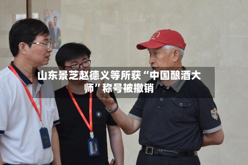 山东景芝赵德义等所获“中国酿酒大师”称号被撤销-第2张图片
