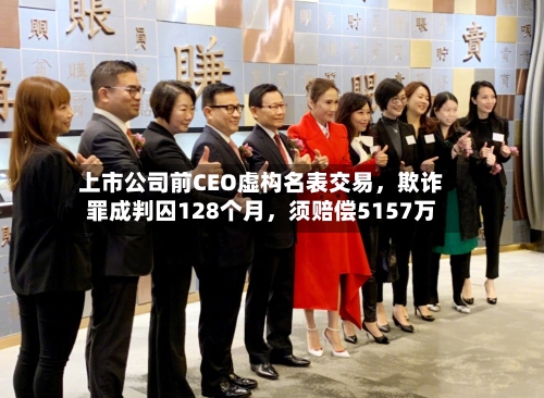 上市公司前CEO虚构名表交易	，欺诈罪成判囚128个月，须赔偿5157万-第2张图片