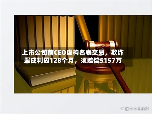 上市公司前CEO虚构名表交易，欺诈罪成判囚128个月，须赔偿5157万-第3张图片