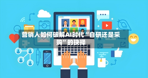 营销人如何破解AI时代“自研还是采购”的抉择-第1张图片
