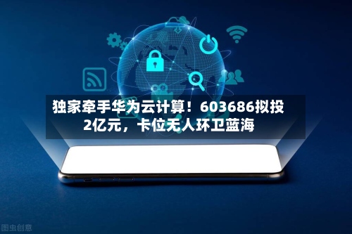 独家牵手华为云计算！603686拟投2亿元，卡位无人环卫蓝海-第3张图片