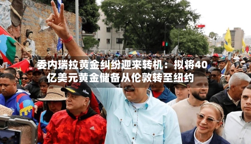 委内瑞拉黄金纠纷迎来转机:拟将40亿美元黄金储备从伦敦转至纽约-第1张图片