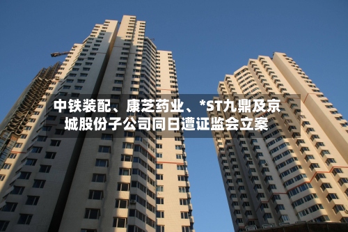 中铁装配、康芝药业、*ST九鼎及京城股份子公司同日遭证监会立案-第3张图片