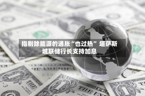 指剔除能源的通胀“也过热” 堪萨斯城联储行长支持加息-第2张图片