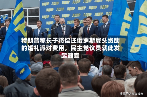 特朗普称长子将偿还俄罗斯寡头资助的婚礼派对费用	，民主党议员就此发起调查-第3张图片