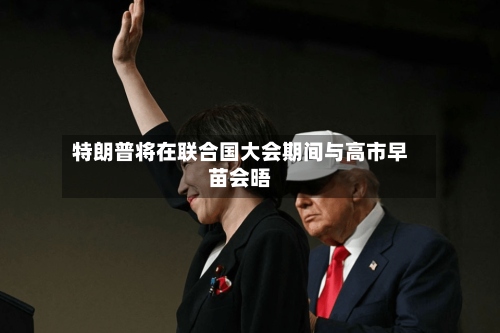 特朗普将在联合国大会期间与高市早苗会晤-第2张图片