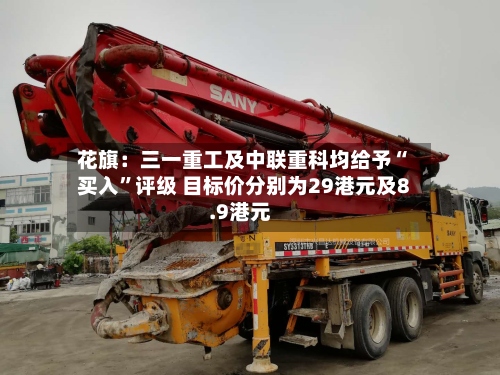 花旗：三一重工及中联重科均给予“买入	”评级 目标价分别为29港元及8.9港元-第1张图片
