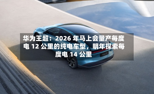 华为王超：2026 年马上会量产每度电 12 公里的纯电车型，明年探索每度电 14 公里-第2张图片