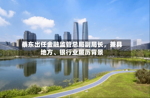 蔡东出任金融监管总局副局长，兼具地方、银行业履历背景