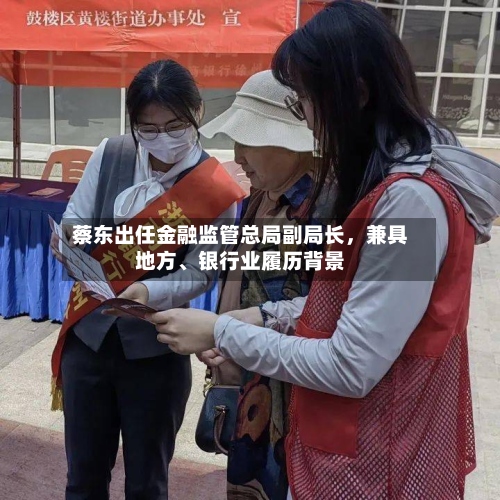 蔡东出任金融监管总局副局长，兼具地方、银行业履历背景-第2张图片
