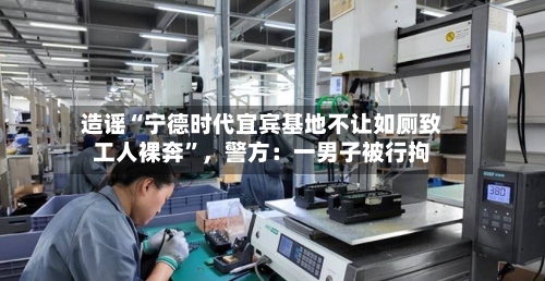 造谣“宁德时代宜宾基地不让如厕致工人裸奔	”，警方：一男子被行拘-第2张图片