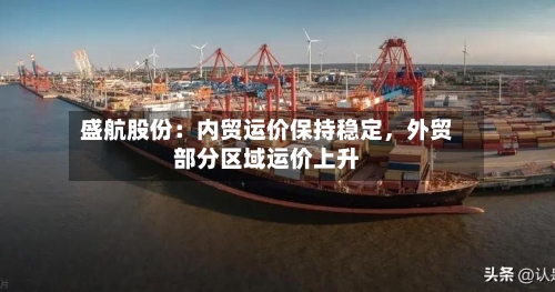 盛航股份：内贸运价保持稳定，外贸部分区域运价上升-第3张图片