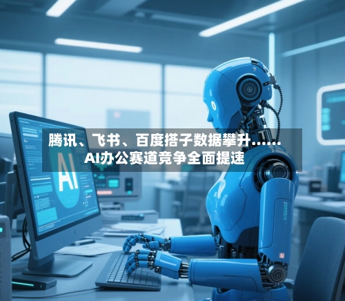 腾讯、飞书、百度搭子数据攀升……AI办公赛道竞争全面提速