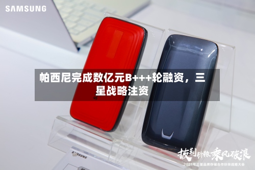 帕西尼完成数亿元B+++轮融资，三星战略注资-第3张图片