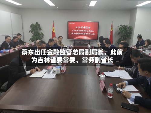 蔡东出任金融监管总局副局长，此前为吉林省委常委、常务副省长-第2张图片