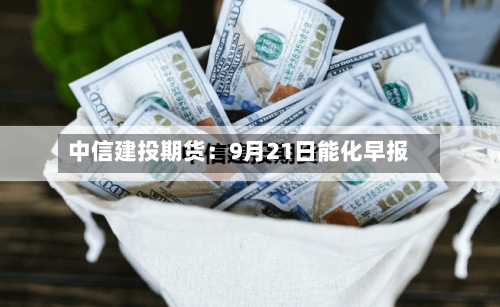 中信建投期货:9月21日能化早报-第1张图片