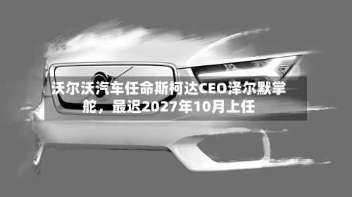 沃尔沃汽车任命斯柯达CEO泽尔默掌舵，最迟2027年10月上任-第1张图片