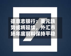 德意志银行：美元跌势或将延续，外汇市场年底前料保持平稳