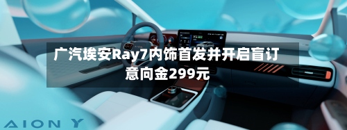 广汽埃安Ray7内饰首发并开启盲订 意向金299元