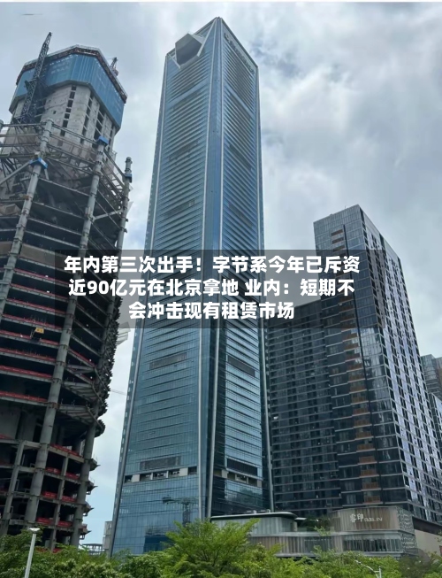 年内第三次出手！字节系今年已斥资近90亿元在北京拿地 业内：短期不会冲击现有租赁市场